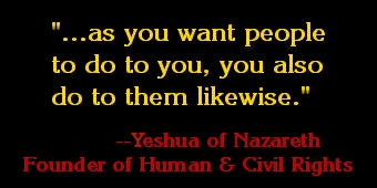 ...as you want people to do to you,
        you also do to them likewise. 
        --Yeshua of Nazareth
          Founder of Human
          and Civil Rights